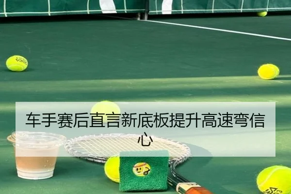 车手赛后直言新底板提升高速弯信心